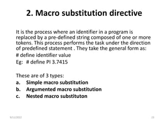 2. Macro substitution directive
It is the process where an identifier in a program is
replaced by a pre-defined string composed of one or more
tokens. This process performs the task under the direction
of predefined statement . They take the general form as:
# define identifier value
Eg: # define PI 3.7415
These are of 3 types:
a. Simple macro substitution
b. Argumented macro substitution
c. Nested macro substituton
9/11/2022 23
 