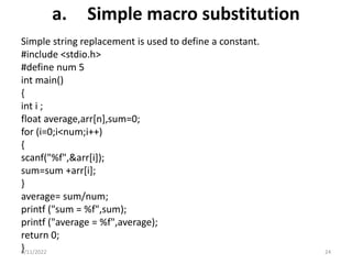 a. Simple macro substitution
Simple string replacement is used to define a constant.
#include <stdio.h>
#define num 5
int main()
{
int i ;
float average,arr[n],sum=0;
for (i=0;i<num;i++)
{
scanf("%f",&arr[i]);
sum=sum +arr[i];
}
average= sum/num;
printf ("sum = %f",sum);
printf ("average = %f",average);
return 0;
}
9/11/2022 24
 