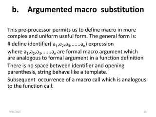 b. Argumented macro substitution
This pre-processor permits us to define macro in more
complex and uniform useful form. The general form is:
# define identifier( a1,a2,a3,......an) expression
where a1,a2,a3,......an are formal macro argument which
are analogous to formal argument in a function definition
There is no space between identifier and opening
parenthesis, string behave like a template.
Subsequent occurrence of a macro call which is analogous
to the function call.
9/11/2022 25
 