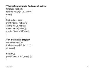//Example program to find area of a circle
# include <stdio.h>
# define AREA(r) (3.14*r*r)
main()
{
float radius , area ;
printf ("Enter radius");
scanf ("%f",& radius);
area= ( AREA(radius));
printf ( "Area = %f",area);
}
//or alternative program
#include <stdio.h>
#define area(r) (3.141*r*r)
int main()
{
float r=2;
printf("area is %f",area(r));
}
9/11/2022 26
 