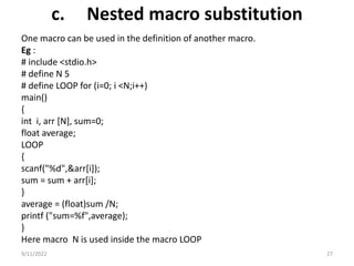 c. Nested macro substitution
One macro can be used in the definition of another macro.
Eg :
# include <stdio.h>
# define N 5
# define LOOP for (i=0; i <N;i++)
main()
{
int i, arr [N], sum=0;
float average;
LOOP
{
scanf("%d",&arr[i]);
sum = sum + arr[i];
}
average = (float)sum /N;
printf ("sum=%f",average);
}
Here macro N is used inside the macro LOOP
9/11/2022 27
 