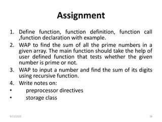 Assignment
1. Define function, function definition, function call
,function declaration with example.
2. WAP to find the sum of all the prime numbers in a
given array. The main function should take the help of
user defined function that tests whether the given
number is prime or not.
3. WAP to input a number and find the sum of its digits
using recursive function.
4. Write notes on:
• preprocessor directives
• storage class
9/11/2022 28
 