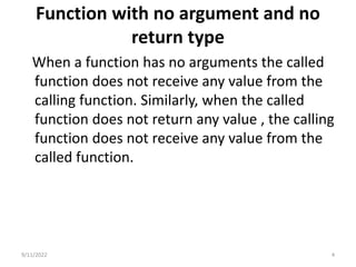 Function with no argument and no
return type
When a function has no arguments the called
function does not receive any value from the
calling function. Similarly, when the called
function does not return any value , the calling
function does not receive any value from the
called function.
9/11/2022 4
 