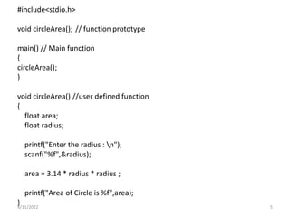 #include<stdio.h>
void circleArea(); // function prototype
main() // Main function
{
circleArea();
}
void circleArea() //user defined function
{
float area;
float radius;
printf("Enter the radius : n");
scanf("%f",&radius);
area = 3.14 * radius * radius ;
printf("Area of Circle is %f",area);
}
9/11/2022 5
 