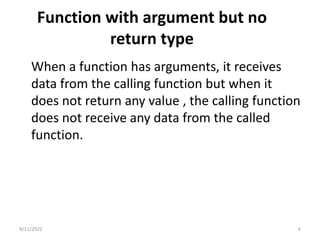 Function with argument but no
return type
When a function has arguments, it receives
data from the calling function but when it
does not return any value , the calling function
does not receive any data from the called
function.
9/11/2022 6
 