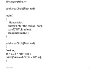 #include<stdio.h>
void areaCircle(float rad);
main()
{
float radius;
printf("Enter the radius : n");
scanf("%f",&radius);
areaCircle(radius);
}
void areaCircle(float rad)
{
float ar;
ar = 3.14 * rad * rad ;
printf("Area of Circle = %f",ar);
}
9/11/2022 7
 