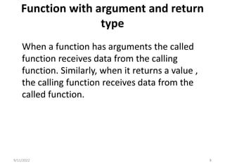 Function with argument and return
type
When a function has arguments the called
function receives data from the calling
function. Similarly, when it returns a value ,
the calling function receives data from the
called function.
9/11/2022 8
 