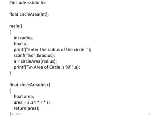 #include <stdio.h>
float circleArea(int);
main()
{
int radius;
float a;
printf("Enter the radius of the circle ");
scanf("%d",&radius);
a = circleArea(radius);
printf("n Area of Circle is %f ",a);
}
float circleArea(int r)
{
float area;
area = 3.14 * r * r;
return(area);
}
9/11/2022 9
 