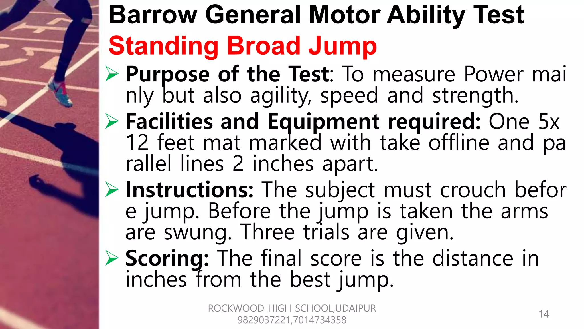 Barrow General Motor Ability Test
Standing Broad Jump
 Purpose of the Test: To measure Power mai
nly but also agility, speed and strength.
 Facilities and Equipment required: One 5x
12 feet mat marked with take offline and pa
rallel lines 2 inches apart.
 Instructions: The subject must crouch befor
e jump. Before the jump is taken the arms
are swung. Three trials are given.
 Scoring: The final score is the distance in
inches from the best jump.
14
ROCKWOOD HIGH SCHOOL,UDAIPUR
9829037221,7014734358
 