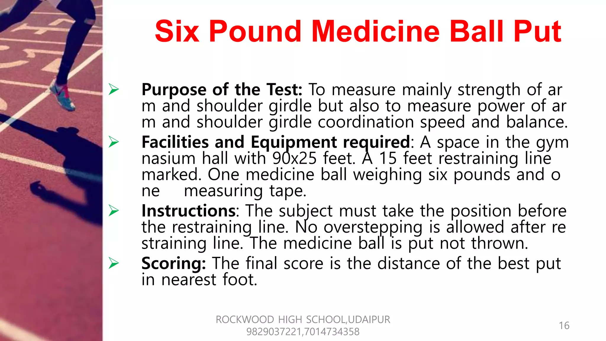 Six Pound Medicine Ball Put
 Purpose of the Test: To measure mainly strength of ar
m and shoulder girdle but also to measure power of ar
m and shoulder girdle coordination speed and balance.
 Facilities and Equipment required: A space in the gym
nasium hall with 90x25 feet. A 15 feet restraining line
marked. One medicine ball weighing six pounds and o
ne measuring tape.
 Instructions: The subject must take the position before
the restraining line. No overstepping is allowed after re
straining line. The medicine ball is put not thrown.
 Scoring: The final score is the distance of the best put
in nearest foot.
16
ROCKWOOD HIGH SCHOOL,UDAIPUR
9829037221,7014734358
 