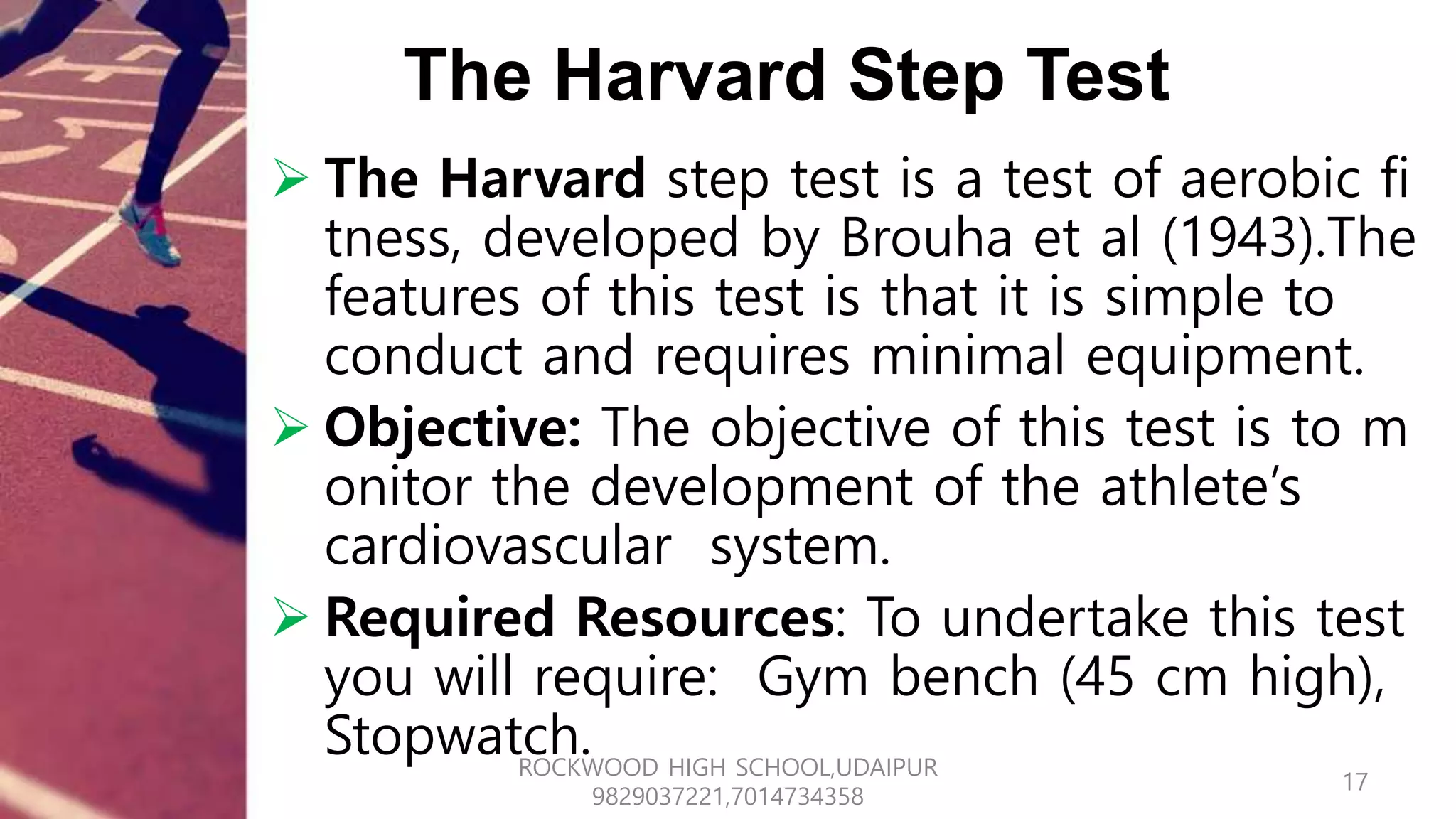 The Harvard Step Test
 The Harvard step test is a test of aerobic fi
tness, developed by Brouha et al (1943).The
features of this test is that it is simple to
conduct and requires minimal equipment.
 Objective: The objective of this test is to m
onitor the development of the athlete’s
cardiovascular system.
 Required Resources: To undertake this test
you will require: Gym bench (45 cm high),
Stopwatch.
17
ROCKWOOD HIGH SCHOOL,UDAIPUR
9829037221,7014734358
 