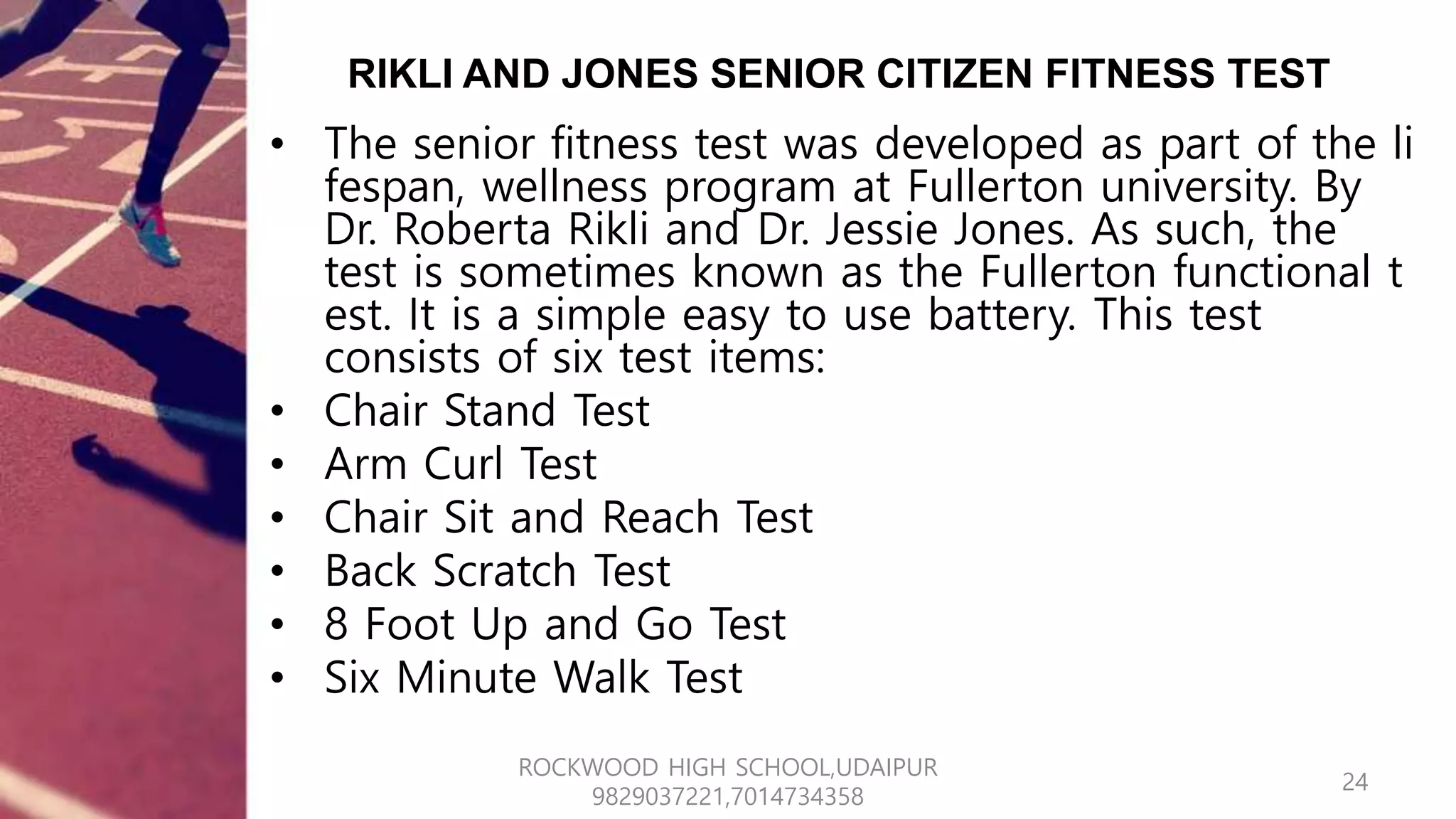 RIKLI AND JONES SENIOR CITIZEN FITNESS TEST
• The senior fitness test was developed as part of the li
fespan, wellness program at Fullerton university. By
Dr. Roberta Rikli and Dr. Jessie Jones. As such, the
test is sometimes known as the Fullerton functional t
est. It is a simple easy to use battery. This test
consists of six test items:
• Chair Stand Test
• Arm Curl Test
• Chair Sit and Reach Test
• Back Scratch Test
• 8 Foot Up and Go Test
• Six Minute Walk Test
24
ROCKWOOD HIGH SCHOOL,UDAIPUR
9829037221,7014734358
 