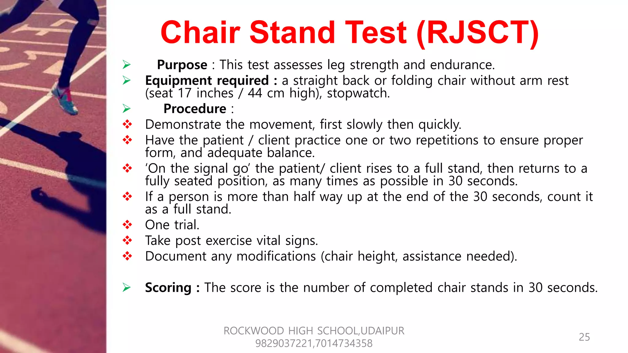 Chair Stand Test (RJSCT)
 Purpose : This test assesses leg strength and endurance.
 Equipment required : a straight back or folding chair without arm rest
(seat 17 inches / 44 cm high), stopwatch.
 Procedure :
 Demonstrate the movement, first slowly then quickly.
 Have the patient / client practice one or two repetitions to ensure proper
form, and adequate balance.
 ‘On the signal go’ the patient/ client rises to a full stand, then returns to a
fully seated position, as many times as possible in 30 seconds.
 If a person is more than half way up at the end of the 30 seconds, count it
as a full stand.
 One trial.
 Take post exercise vital signs.
 Document any modifications (chair height, assistance needed).
 Scoring : The score is the number of completed chair stands in 30 seconds.
25
ROCKWOOD HIGH SCHOOL,UDAIPUR
9829037221,7014734358
 
