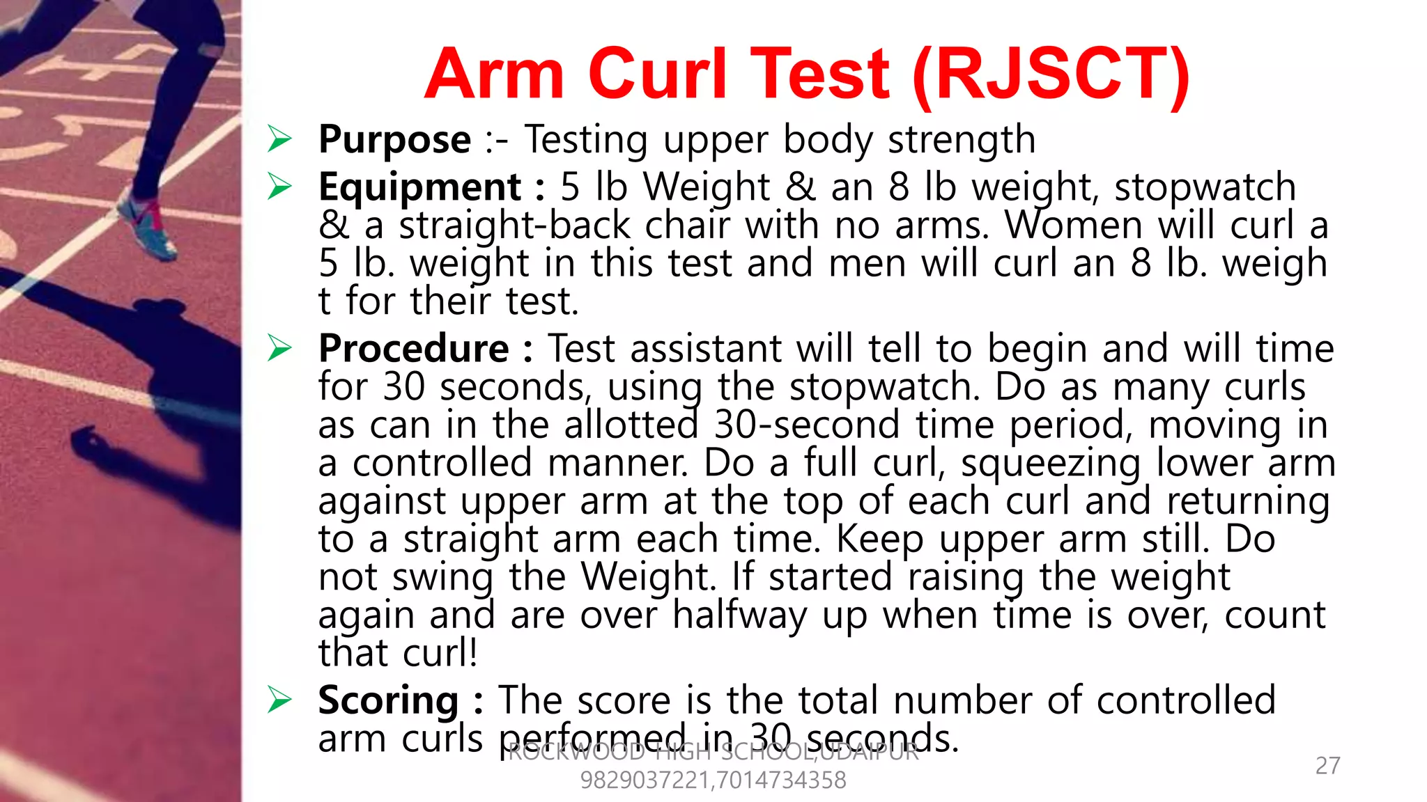 Arm Curl Test (RJSCT)
 Purpose :- Testing upper body strength
 Equipment : 5 lb Weight & an 8 lb weight, stopwatch
& a straight-back chair with no arms. Women will curl a
5 lb. weight in this test and men will curl an 8 lb. weigh
t for their test.
 Procedure : Test assistant will tell to begin and will time
for 30 seconds, using the stopwatch. Do as many curls
as can in the allotted 30-second time period, moving in
a controlled manner. Do a full curl, squeezing lower arm
against upper arm at the top of each curl and returning
to a straight arm each time. Keep upper arm still. Do
not swing the Weight. If started raising the weight
again and are over halfway up when time is over, count
that curl!
 Scoring : The score is the total number of controlled
arm curls performed in 30 seconds.
27
ROCKWOOD HIGH SCHOOL,UDAIPUR
9829037221,7014734358
 