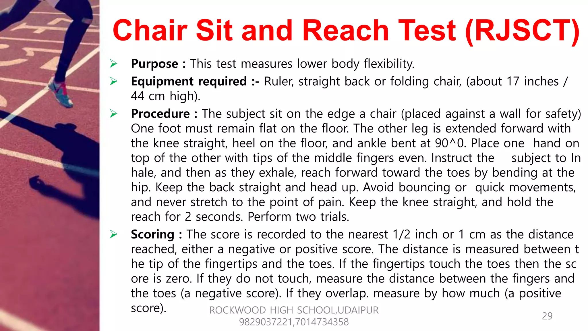 Chair Sit and Reach Test (RJSCT)
 Purpose : This test measures lower body flexibility.
 Equipment required :- Ruler, straight back or folding chair, (about 17 inches /
44 cm high).
 Procedure : The subject sit on the edge a chair (placed against a wall for safety)
One foot must remain flat on the floor. The other leg is extended forward with
the knee straight, heel on the floor, and ankle bent at 90^0. Place one hand on
top of the other with tips of the middle fingers even. Instruct the subject to In
hale, and then as they exhale, reach forward toward the toes by bending at the
hip. Keep the back straight and head up. Avoid bouncing or quick movements,
and never stretch to the point of pain. Keep the knee straight, and hold the
reach for 2 seconds. Perform two trials.
 Scoring : The score is recorded to the nearest 1/2 inch or 1 cm as the distance
reached, either a negative or positive score. The distance is measured between t
he tip of the fingertips and the toes. If the fingertips touch the toes then the sc
ore is zero. If they do not touch, measure the distance between the fingers and
the toes (a negative score). If they overlap. measure by how much (a positive
score).
29
ROCKWOOD HIGH SCHOOL,UDAIPUR
9829037221,7014734358
 