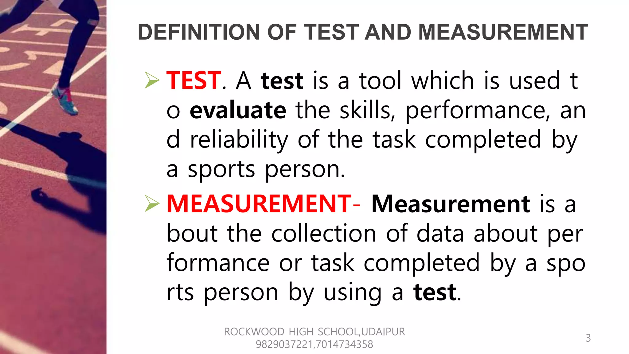 DEFINITION OF TEST AND MEASUREMENT
 TEST. A test is a tool which is used t
o evaluate the skills, performance, an
d reliability of the task completed by
a sports person.
 MEASUREMENT- Measurement is a
bout the collection of data about per
formance or task completed by a spo
rts person by using a test.
3
ROCKWOOD HIGH SCHOOL,UDAIPUR
9829037221,7014734358
 