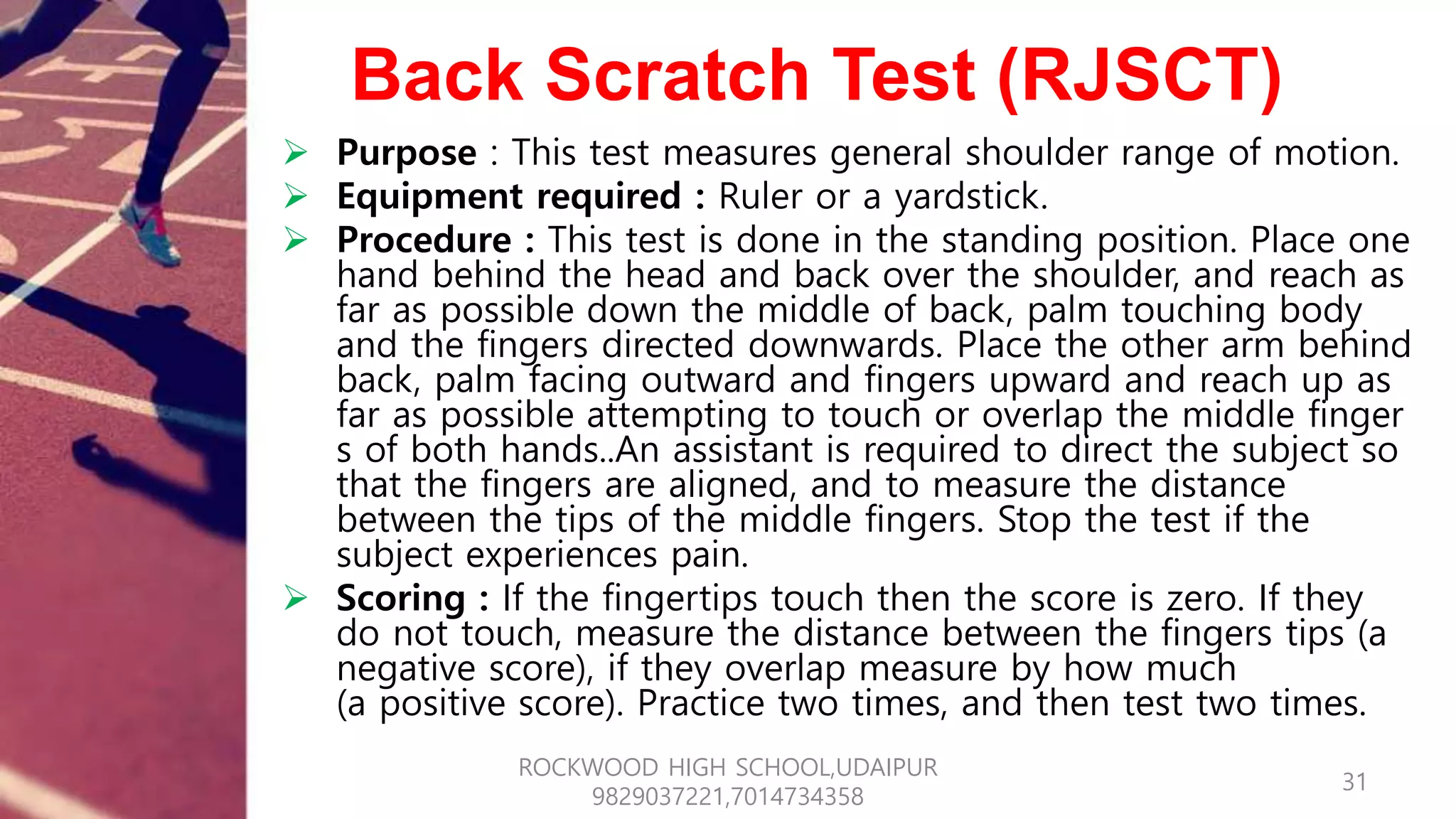 Back Scratch Test (RJSCT)
 Purpose : This test measures general shoulder range of motion.
 Equipment required : Ruler or a yardstick.
 Procedure : This test is done in the standing position. Place one
hand behind the head and back over the shoulder, and reach as
far as possible down the middle of back, palm touching body
and the fingers directed downwards. Place the other arm behind
back, palm facing outward and fingers upward and reach up as
far as possible attempting to touch or overlap the middle finger
s of both hands..An assistant is required to direct the subject so
that the fingers are aligned, and to measure the distance
between the tips of the middle fingers. Stop the test if the
subject experiences pain.
 Scoring : If the fingertips touch then the score is zero. If they
do not touch, measure the distance between the fingers tips (a
negative score), if they overlap measure by how much
(a positive score). Practice two times, and then test two times.
31
ROCKWOOD HIGH SCHOOL,UDAIPUR
9829037221,7014734358
 