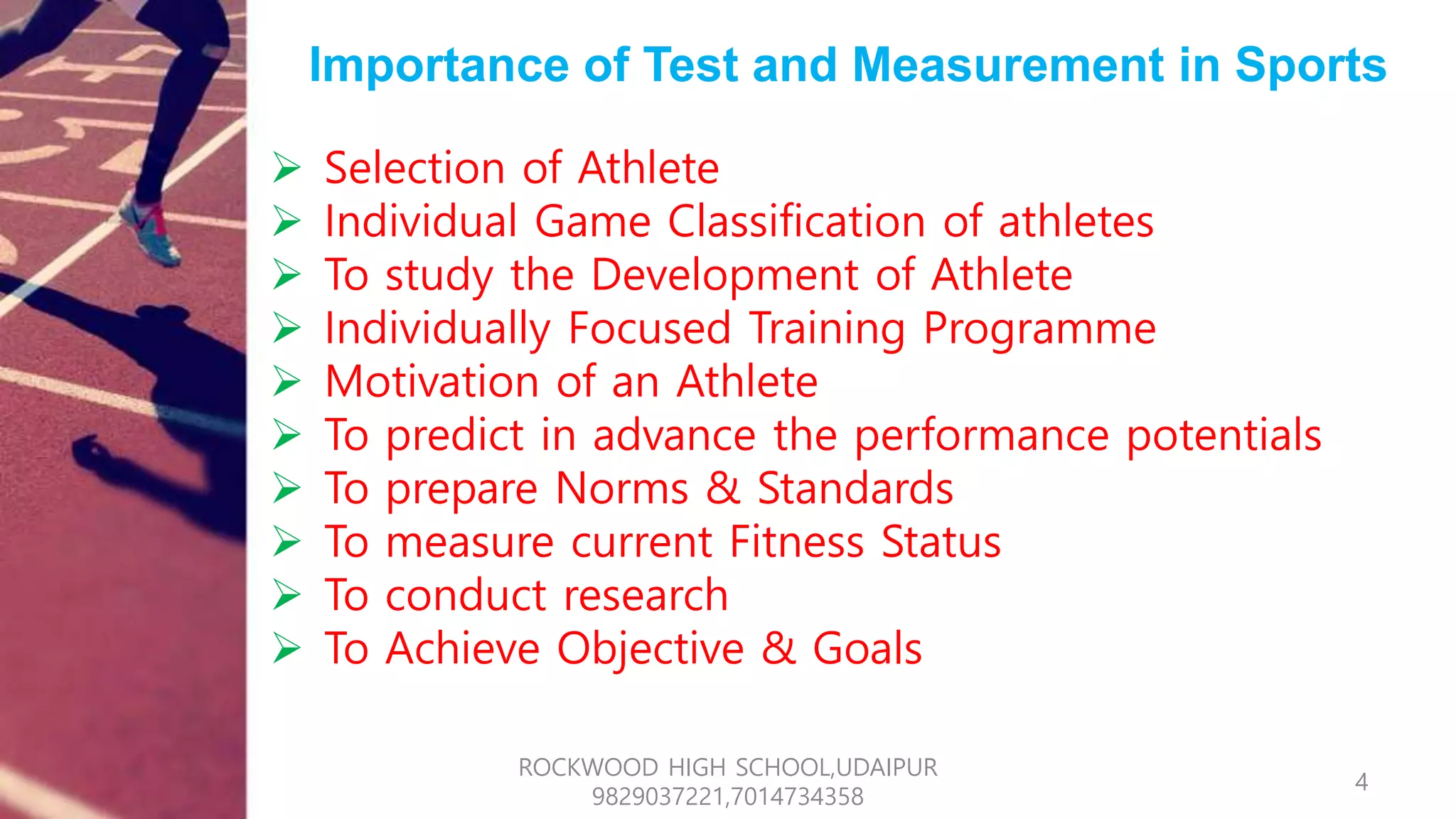 Importance of Test and Measurement in Sports
 Selection of Athlete
 Individual Game Classification of athletes
 To study the Development of Athlete
 Individually Focused Training Programme
 Motivation of an Athlete
 To predict in advance the performance potentials
 To prepare Norms & Standards
 To measure current Fitness Status
 To conduct research
 To Achieve Objective & Goals
4
ROCKWOOD HIGH SCHOOL,UDAIPUR
9829037221,7014734358
 