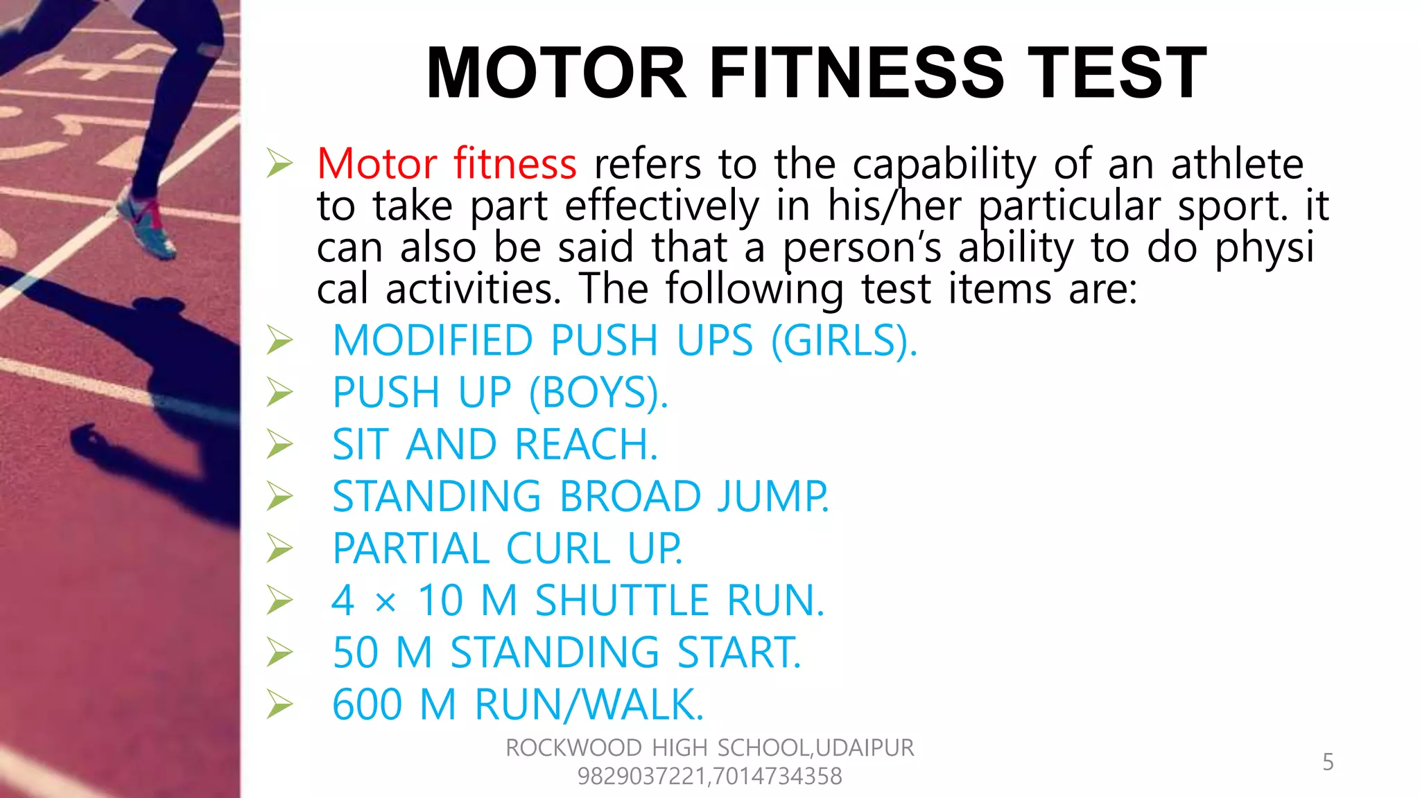 MOTOR FITNESS TEST
 Motor fitness refers to the capability of an athlete
to take part effectively in his/her particular sport. it
can also be said that a person’s ability to do physi
cal activities. The following test items are:
 MODIFIED PUSH UPS (GIRLS).
 PUSH UP (BOYS).
 SIT AND REACH.
 STANDING BROAD JUMP.
 PARTIAL CURL UP.
 4 × 10 M SHUTTLE RUN.
 50 M STANDING START.
 600 M RUN/WALK.
5
ROCKWOOD HIGH SCHOOL,UDAIPUR
9829037221,7014734358
 