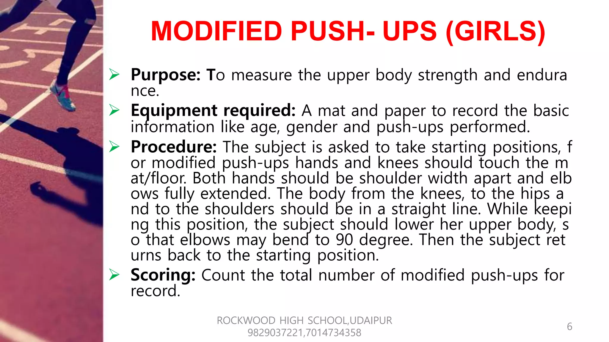 MODIFIED PUSH- UPS (GIRLS)
 Purpose: To measure the upper body strength and endura
nce.
 Equipment required: A mat and paper to record the basic
information like age, gender and push-ups performed.
 Procedure: The subject is asked to take starting positions, f
or modified push-ups hands and knees should touch the m
at/floor. Both hands should be shoulder width apart and elb
ows fully extended. The body from the knees, to the hips a
nd to the shoulders should be in a straight line. While keepi
ng this position, the subject should lower her upper body, s
o that elbows may bend to 90 degree. Then the subject ret
urns back to the starting position.
 Scoring: Count the total number of modified push-ups for
record.
6
ROCKWOOD HIGH SCHOOL,UDAIPUR
9829037221,7014734358
 