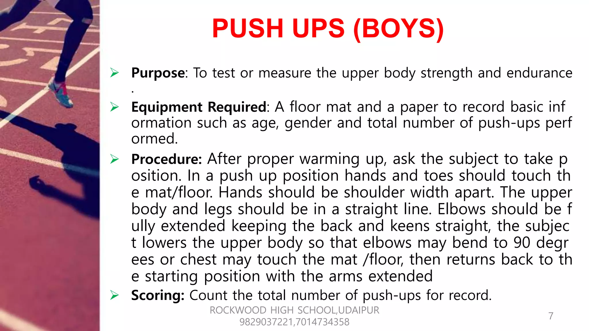 PUSH UPS (BOYS)
 Purpose: To test or measure the upper body strength and endurance
.
 Equipment Required: A floor mat and a paper to record basic inf
ormation such as age, gender and total number of push-ups perf
ormed.
 Procedure: After proper warming up, ask the subject to take p
osition. In a push up position hands and toes should touch th
e mat/floor. Hands should be shoulder width apart. The upper
body and legs should be in a straight line. Elbows should be f
ully extended keeping the back and keens straight, the subjec
t lowers the upper body so that elbows may bend to 90 degr
ees or chest may touch the mat /floor, then returns back to th
e starting position with the arms extended
 Scoring: Count the total number of push-ups for record.
7
ROCKWOOD HIGH SCHOOL,UDAIPUR
9829037221,7014734358
 