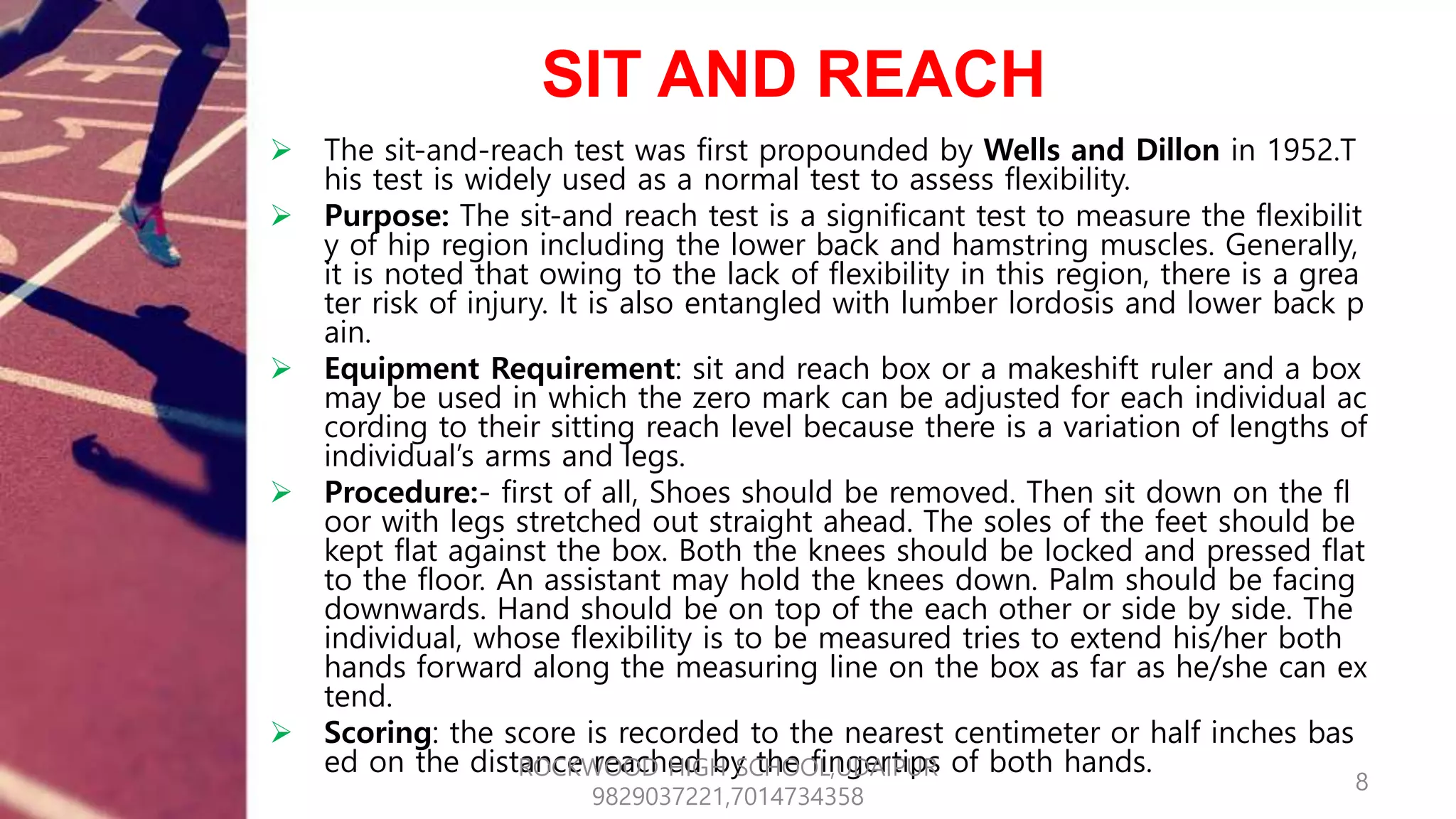 SIT AND REACH
 The sit-and-reach test was first propounded by Wells and Dillon in 1952.T
his test is widely used as a normal test to assess flexibility.
 Purpose: The sit-and reach test is a significant test to measure the flexibilit
y of hip region including the lower back and hamstring muscles. Generally,
it is noted that owing to the lack of flexibility in this region, there is a grea
ter risk of injury. It is also entangled with lumber lordosis and lower back p
ain.
 Equipment Requirement: sit and reach box or a makeshift ruler and a box
may be used in which the zero mark can be adjusted for each individual ac
cording to their sitting reach level because there is a variation of lengths of
individual’s arms and legs.
 Procedure:- first of all, Shoes should be removed. Then sit down on the fl
oor with legs stretched out straight ahead. The soles of the feet should be
kept flat against the box. Both the knees should be locked and pressed flat
to the floor. An assistant may hold the knees down. Palm should be facing
downwards. Hand should be on top of the each other or side by side. The
individual, whose flexibility is to be measured tries to extend his/her both
hands forward along the measuring line on the box as far as he/she can ex
tend.
 Scoring: the score is recorded to the nearest centimeter or half inches bas
ed on the distance reached by the fingertips of both hands.
8
ROCKWOOD HIGH SCHOOL,UDAIPUR
9829037221,7014734358
 