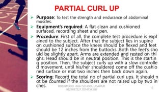 PARTIAL CURL UP
 Purpose: To test the strength and endurance of abdominal
muscles.
 Equipment’s required: A flat clean a...