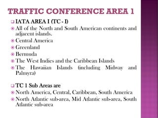 ❑ IATA AREA I (TC - I)
 All of the North and South American continents and
adjacent islands.
 Central America
 Greenland
 Bermuda
 The West Indies and the Caribbean Islands
 The Hawaiian Islands (including Midway and
Palmyra)
❑ TC 1 Sub Areas are
 North America, Central, Caribbean, South America
 North Atlantic sub-area, Mid Atlantic sub-area, South
Atlantic sub-area
 