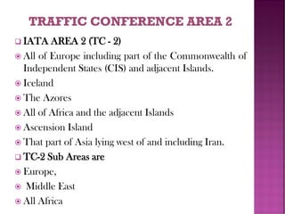 ❑ IATA AREA 2 (TC - 2)
 All of Europe including part of the Commonwealth of
Independent States (CIS) and adjacent Islands.
 Iceland
 The Azores
 All of Africa and the adjacent Islands
 Ascension Island
 That part of Asia lying west of and including Iran.
❑ TC-2 Sub Areas are
 Europe,
 Middle East
 All Africa
 