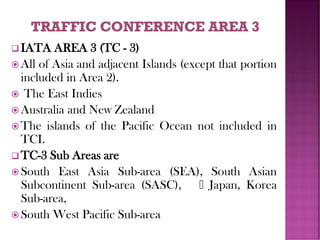 ❑ IATA AREA 3 (TC - 3)
 All of Asia and adjacent Islands (except that portion
included in Area 2).
 The East Indies
 Australia and New Zealand
 The islands of the Pacific Ocean not included in
TCI.
❑ TC-3 Sub Areas are
 South East Asia Sub-area (SEA), South Asian
Subcontinent Sub-area (SASC), Japan, Korea
Sub-area,
 South West Pacific Sub-area
 