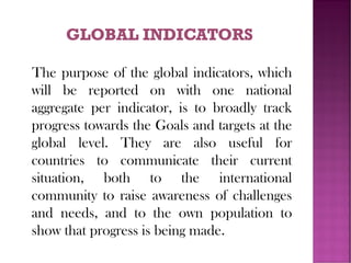 The purpose of the global indicators, which
will be reported on with one national
aggregate per indicator, is to broadly track
progress towards the Goals and targets at the
global level. They are also useful for
countries to communicate their current
situation, both to the international
community to raise awareness of challenges
and needs, and to the own population to
show that progress is being made.
 