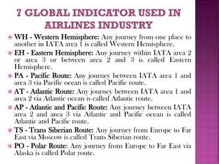  WH - Western Hemisphere: Any journey from one place to
another in IATA area 1 is called Western Hemisphere.
 EH - Eastern Hemisphere: Any journey within IATA area 2
or area 3 or between area 2 and 3 is called Eastern
Hemisphere.
 PA - Pacific Route: Any journey between IATA area 1 and
area 3 via Pacific ocean is called Pacific route.
 AT - Atlantic Route: Any journey between IATA area 1 and
area 2 via Atlantic ocean is called Atlantic route.
 AP - Atlantic and Pacific Route: Any journey between IATA
area 2 and area 3 via Atlantic and Pacific ocean is called
Atlantic and Pacific route.
 TS - Trans Siberian Route: Any journey from Europe to Far
East via Moscow is called Trans Siberian route.
 PO - Polar Route: Any journey from Europe to Far East via
Alaska is called Polar route.
 