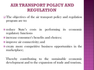 ❑ The objectives of the air transport policy and regulation
program are to:
 reduce State’s costs in performing its economic
regulatory functions
 increase consumer's benefits and choices;
 improve air connectivity; and
 create more competitive business opportunities in the
marketplace;
Thereby contributing to the sustainable economic
development and to the expansion of trade and tourism.
 