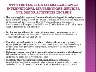  Harmonizing global regulatory framework by developing policies and guidance as
those contained in the (Doc 8632); Policy Guidance on the Economic Regulation
of International Air Transport (Doc 9587), Manual on the Regulation of
International Air Transport (Doc 9626), and ICAO's Policies on Taxation in the
Field of International Air Transport
 Serving as a global forum for cooperation and concerted actions , such as
the sixth Worldwide Air Transport Conference on the Sustainability of Air
Transport (ATConf/6, March 2013);
 Providing practical solutions to address challenges of emerging regulatory
challenges of global importance , such as market access, air carrier ownership and
control, consumer protection, competition, assurance of essential services,
and trade in services;
 Enhancing transparency of air transport through dissemination and exchange of
information on States’ policies and practices, air service agreements, taxes,
and industry trends and developments ; and
 Facilitating States' air services negotiations and business-to-business
networking among States, international organizations, aviation industry, tourism
and other stakeholders (see ICAO Air Services Negotiation (ICAN) event).
 