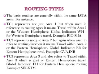 ❑ The basic routings are generally within the same IATA
areas. For instance,
 TC1 represents not just Area 1 but when used in
reference to routing types it means Travel within Area I
or the Western Hemisphere. Global Indicator: WH -
for Western Hemisphere travel. Example: RIO-MIA
 TC2 represents not just Area 2 but again when used to
refer to routing direction it means Travel within Area 2
or the Eastern Hemisphere. Global Indicator: ER for
Eastern Hemisphere travel. Example: GVA-JNB
 TC3 represents Area 3 and also refers to Travel within
Area 3 which is part of Eastern Hemisphere travel.
Global Indicator: EH for Eastern Hemisphere routing
Example: SIN-KTM
 