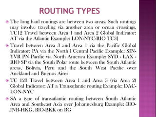  The long haul routings are between two areas. Such routings
may involve traveling via another area or ocean crossings,
TC12 Travel between Area 1 and Area 2 Global Indicator:
AT via the Atlantic Example: LON-NYC-RIO TC3]
 Travel between Area 3 and Area 1 via the Pacific Global
Indicator: PA via the North l Central Pacific Example: SIN-
YVR PN Pacific via North America Example: SYD - LAX -
RIO SP via the South Polar route between the South Atlantic
areas, Bolivia, Peru and the South West Pacific over
Auckland and Buenos Aires
 TC 123 Travel between Area 1 and Area 3 (via Area 2)
Global Indicator: AT a Transatlantic routing Example: DAC-
LON-NYC
 SA a type of transatlantic routing between South Atlantic
Area and Southeast Asia over Johannesburg Example: RlO-
JNB-HKG, RlO-BKK on RG
 