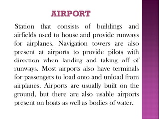 Station that consists of buildings and
airfields used to house and provide runways
for airplanes. Navigation towers are also
present at airports to provide pilots with
direction when landing and taking off of
runways. Most airports also have terminals
for passengers to load onto and unload from
airplanes. Airports are usually built on the
ground, but there are also usable airports
present on boats as well as bodies of water.
 