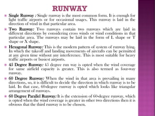  Single Runway : Single runway is the most common form. It is enough for
light traffic airports or for occasional usages. This runway is laid in the
direction of wind in that particular area.
 Two Runway: Two runways contain two runways which are laid in
different directions by considering cross winds or wind conditions in that
particular area. The runways may be laid in the form of L shape or T
shape or X shape.
 Hexagonal Runway: This is the modern pattern of system of runway lying.
In which the takeoff and landing movements of aircrafts can be permitted
at any given time without any interference. This is most suitable for heavy
traffic airports or busiest airports.
 45 Degree Runway: 45 degree run way is opted when the wind coverage
for same airfield capacity is greater. This is also termed as four-way
runway.
 60 Degree Runway: When the wind in that area is prevailing in many
directions, so, it is difficult to decide the direction in which runway is to be
laid. In that case, 60-degree runway is opted which looks like triangular
arrangement of runways.
 60 Degree Parallel Runway: It is the extension of 60-degree runway, which
is opted when the wind coverage is greater in other two directions then it is
obvious that the third runway is to be chosen.
 