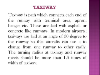 Taxiway is path which connects each end of
the runway with terminal area, apron,
hanger etc. These are laid with asphalt or
concrete like runways. In modern airports,
taxiways are laid at an angle of 30 degree to
the runway so that aircrafts can use it to
change from one runway to other easily.
The turning radius at taxiway and runway
meets should be more than 1.5 times of
width of taxiway.
 