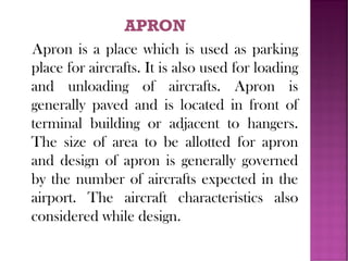 Apron is a place which is used as parking
place for aircrafts. It is also used for loading
and unloading of aircrafts. Apron is
generally paved and is located in front of
terminal building or adjacent to hangers.
The size of area to be allotted for apron
and design of apron is generally governed
by the number of aircrafts expected in the
airport. The aircraft characteristics also
considered while design.
 