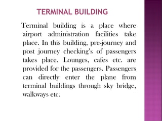 Terminal building is a place where
airport administration facilities take
place. In this building, pre-journey and
post journey checking’s of passengers
takes place. Lounges, cafes etc. are
provided for the passengers. Passengers
can directly enter the plane from
terminal buildings through sky bridge,
walkways etc.
 