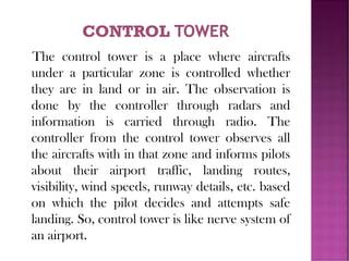 The control tower is a place where aircrafts
under a particular zone is controlled whether
they are in land or in air. The observation is
done by the controller through radars and
information is carried through radio. The
controller from the control tower observes all
the aircrafts with in that zone and informs pilots
about their airport traffic, landing routes,
visibility, wind speeds, runway details, etc. based
on which the pilot decides and attempts safe
landing. So, control tower is like nerve system of
an airport.
 