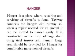 Hanger is a place where repairing and
servicing of aircrafts is done. Taxiway
connects the hanger with runway so,
when a repair needed for an aircraft it
can be moved to hanger easily. It is
constructed in the form of large shed
using steel trusses and frames. Large
area should be provided for Hanger for
comfortable movement of aircrafts.
 