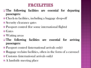 ❑ The following facilities are essential for departing
passengers:
 Check-in facilities, including a baggage drop-off
 Security clearance gates
 Passport control (for some international flights)
 Gates
 Waiting areas
❑ The following facilities are essential for arriving
passengers:
 Passport control (international arrivals only)
 Baggage reclaim facilities, often in the form of a carousel
 Customs (international arrivals only)
 A landside meeting place
 