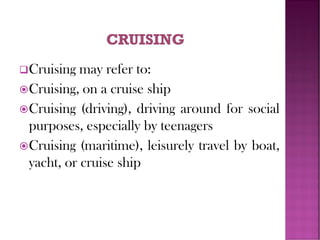 ❑Cruising may refer to:
Cruising, on a cruise ship
Cruising (driving), driving around for social
purposes, especially by teenagers
Cruising (maritime), leisurely travel by boat,
yacht, or cruise ship
 
