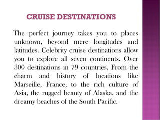 The perfect journey takes you to places
unknown, beyond mere longitudes and
latitudes. Celebrity cruise destinations allow
you to explore all seven continents. Over
300 destinations in 79 countries. From the
charm and history of locations like
Marseille, France, to the rich culture of
Asia, the rugged beauty of Alaska, and the
dreamy beaches of the South Pacific.
 