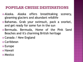  Alaska. Alaska offers breathtaking scenery,
gleaming glaciers and abundant wildlife
 Bahamas. Grab your swimsuit, pack a snorkel,
and get ready for some fun in the sun
 Bermuda. Bermuda, Home of the Pink Sand
Beaches and it's charming British heritage
 Canada / New England
 Caribbean
 Europe
 Hawaii
 Mexico
 