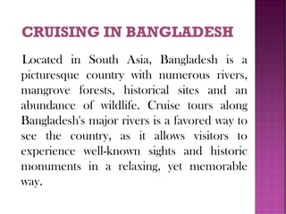 Located in South Asia, Bangladesh is a
picturesque country with numerous rivers,
mangrove forests, historical sites and an
abundance of wildlife. Cruise tours along
Bangladesh's major rivers is a favored way to
see the country, as it allows visitors to
experience well-known sights and historic
monuments in a relaxing, yet memorable
way.
 