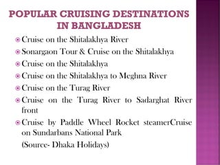  Cruise on the Shitalakhya River
 Sonargaon Tour & Cruise on the Shitalakhya
 Cruise on the Shitalakhya
 Cruise on the Shitalakhya to Meghna River
 Cruise on the Turag River
 Cruise on the Turag River to Sadarghat River
front
 Cruise by Paddle Wheel Rocket steamerCruise
on Sundarbans National Park
(Source- Dhaka Holidays)
 