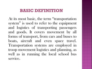 At its most basic, the term “transportation
system” is used to refer to the equipment
and logistics of transporting passengers
and goods. It covers movement by all
forms of transport, from cars and buses to
boats, aircraft and even space travel.
Transportation systems are employed in
troop movement logistics and planning, as
well as in running the local school bus
service.
 